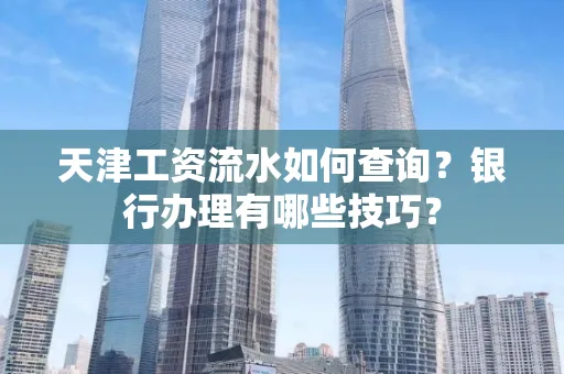 天津工资流水如何查询?银行办理有哪些技巧?